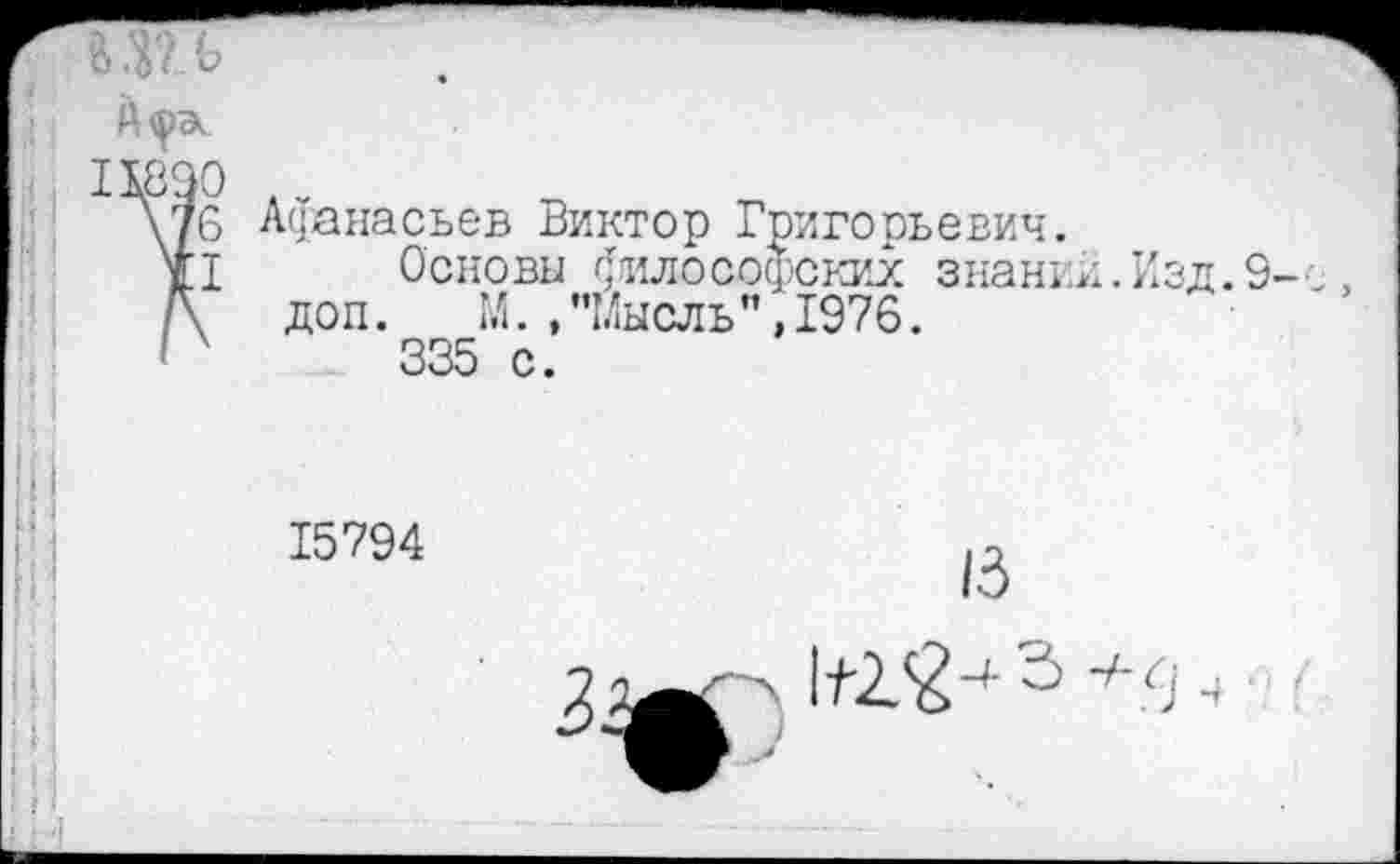 ﻿1890 .
\76 Афанасьев Виктор Григорьевич.
II	Основы философских знании.Изд.9
/\ доп. М./’Мысль”, 1976.
'х	335 с.
15794